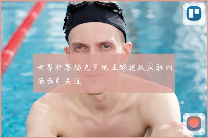 世界杯赛场克罗地亚球迷欢庆胜利场面引关注