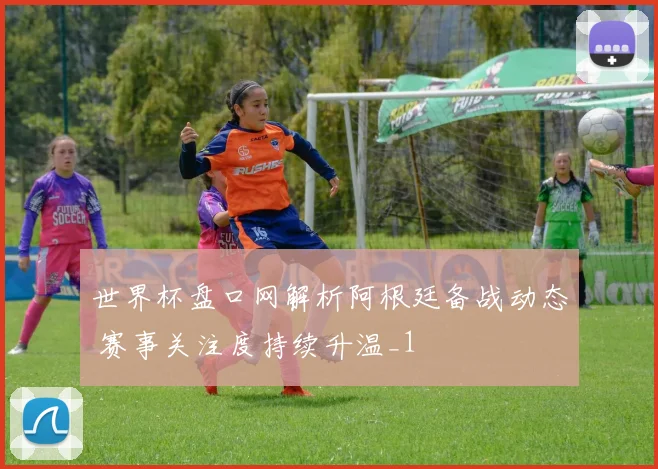 世界杯盘口网解析阿根廷备战动态 赛事关注度持续升温_1