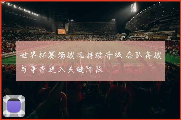世界杯赛场战况持续升级 各队备战与争夺进入关键阶段