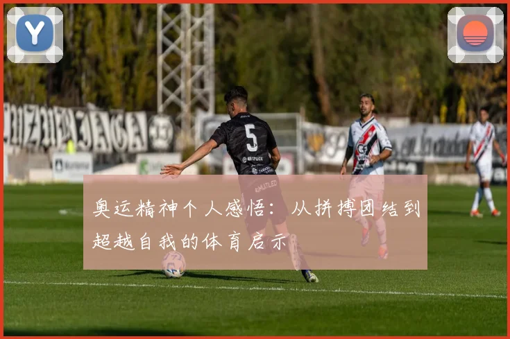 奥运精神个人感悟:从拼搏团结到超越自我的体育启示