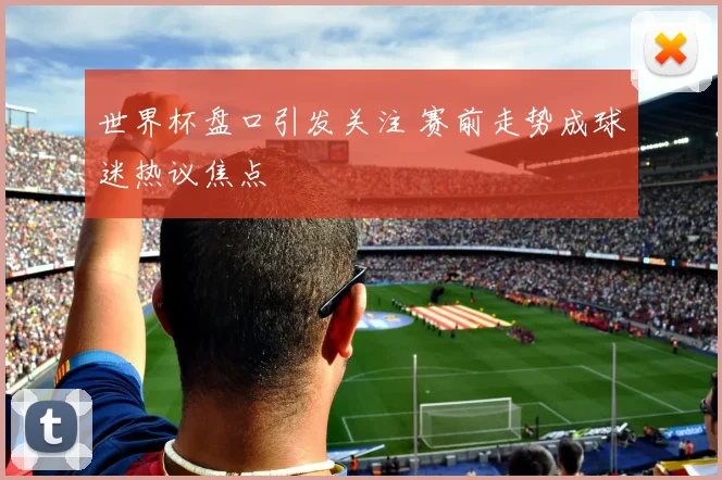 世界杯盘口引发关注 赛前走势成球迷热议焦点