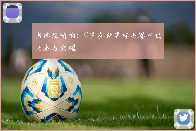 当终场哨响：C罗在世界杯决赛中的泪水与荣耀