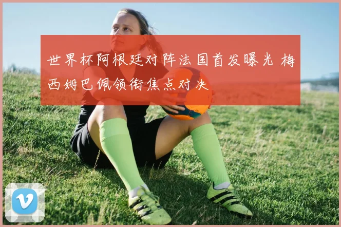 世界杯阿根廷对阵法国首发曝光 梅西姆巴佩领衔焦点对决