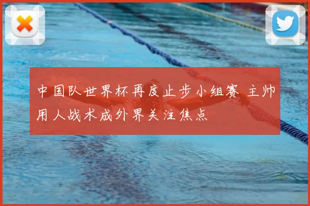 中国队世界杯再度止步小组赛 主帅用人战术成外界关注焦点