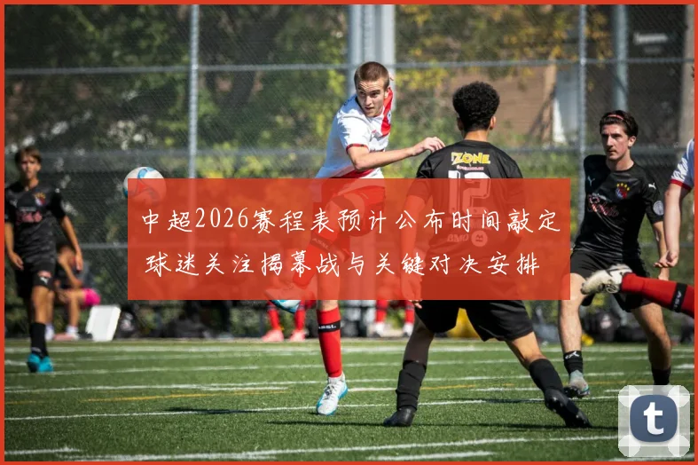 中超2026赛程表预计公布时间敲定 球迷关注揭幕战与关键对决安排