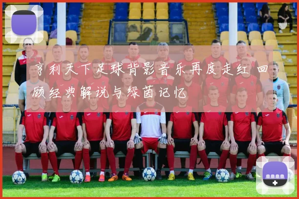 亨利天下足球背影音乐再度走红 回顾经典解说与绿茵记忆