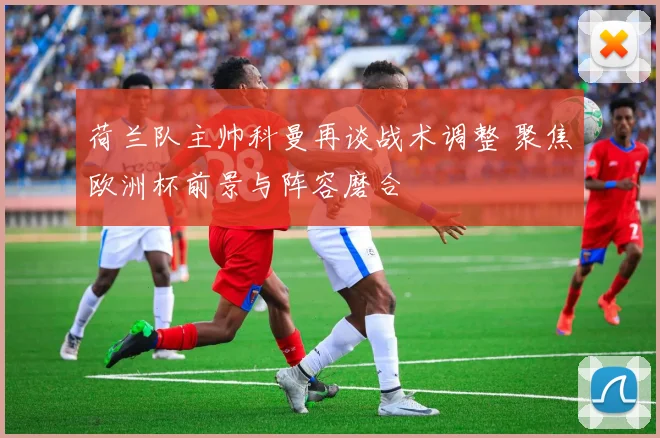 荷兰队主帅科曼再谈战术调整 聚焦欧洲杯前景与阵容磨合