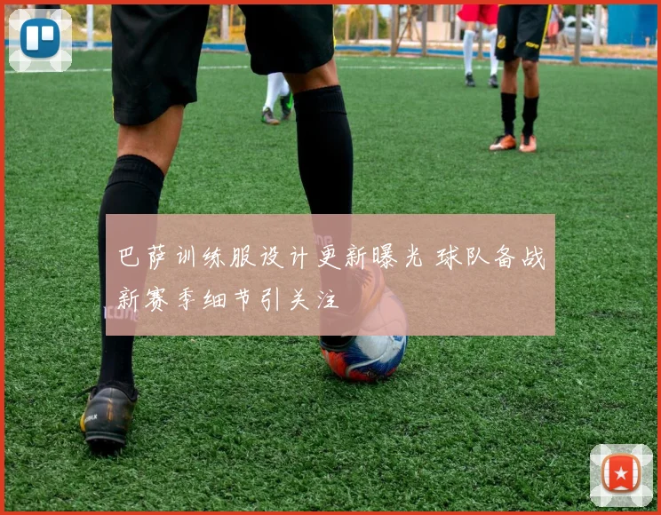 巴萨训练服设计更新曝光 球队备战新赛季细节引关注