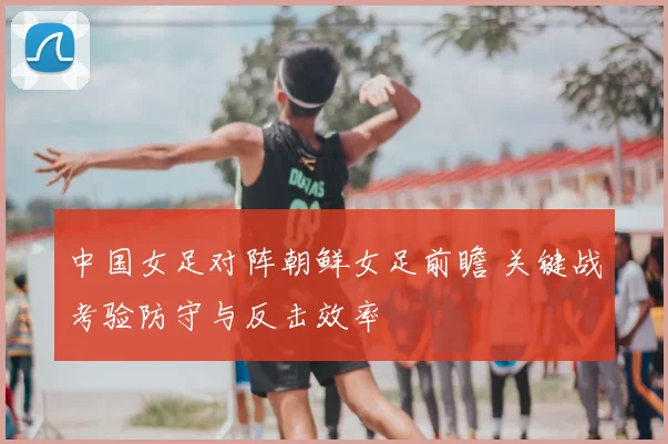 中国女足对阵朝鲜女足前瞻 关键战考验防守与反击效率