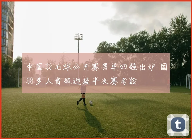 中国羽毛球公开赛男单四强出炉 国羽多人晋级迎接半决赛考验