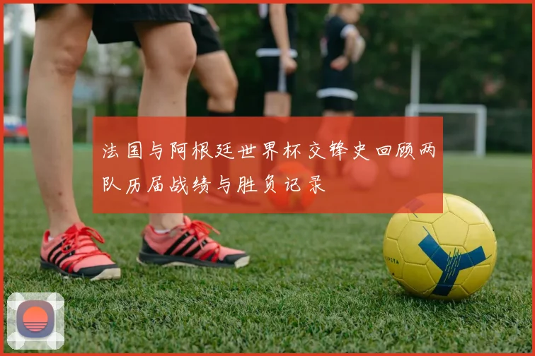 法国与阿根廷世界杯交锋史回顾两队历届战绩与胜负记录