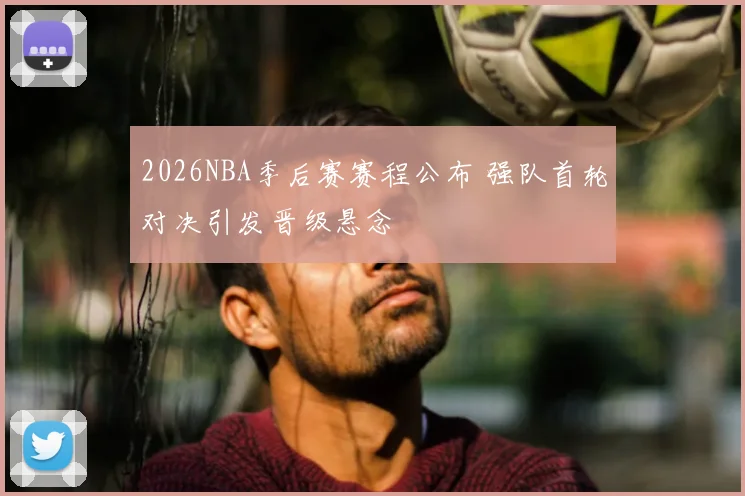 2026NBA季后赛赛程公布 强队首轮对决引发晋级悬念