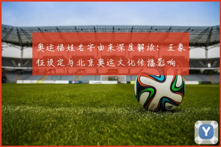 奥运福娃名字由来深度解读：五象征设定与北京奥运文化传播影响