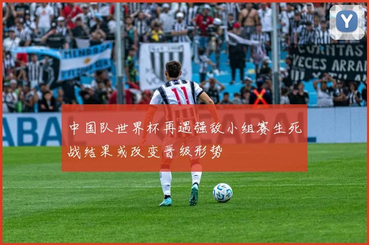 中国队世界杯再遇强敌小组赛生死战结果或改变晋级形势