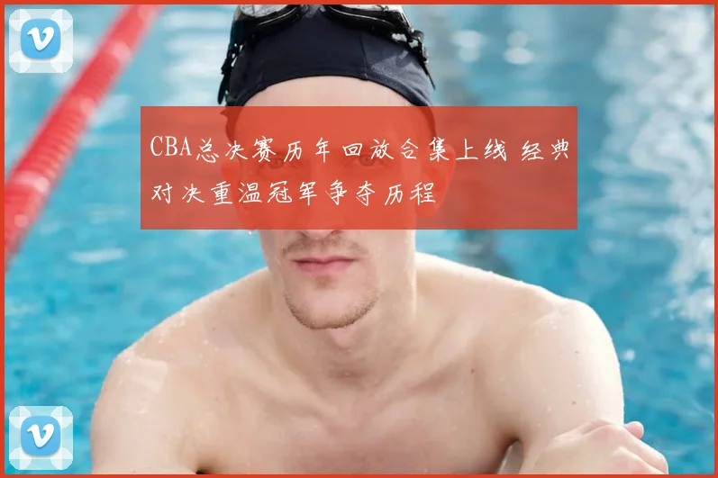 CBA总决赛历年回放合集上线 经典对决重温冠军争夺历程