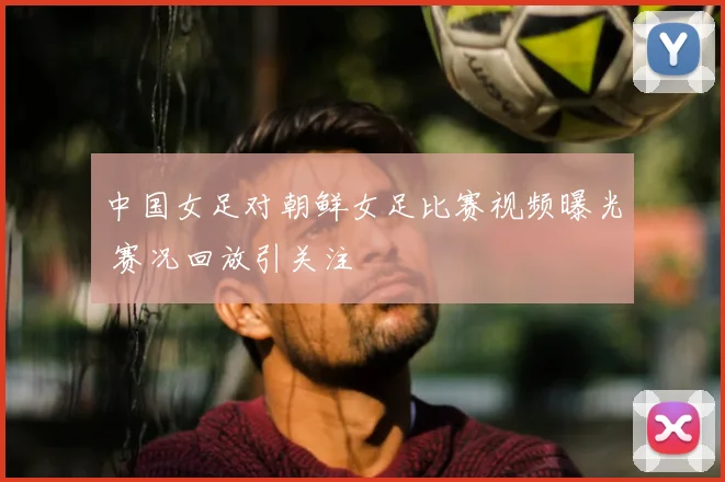 中国女足对朝鲜女足比赛视频曝光 赛况回放引关注