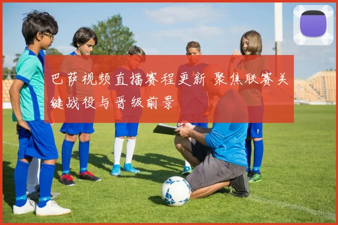 巴萨视频直播赛程更新 聚焦联赛关键战役与晋级前景