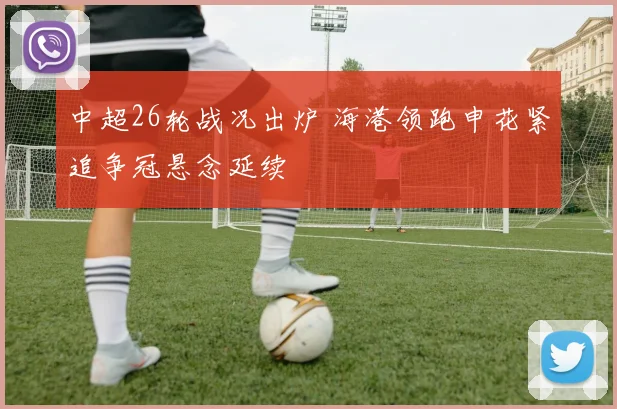中超26轮战况出炉 海港领跑申花紧追争冠悬念延续