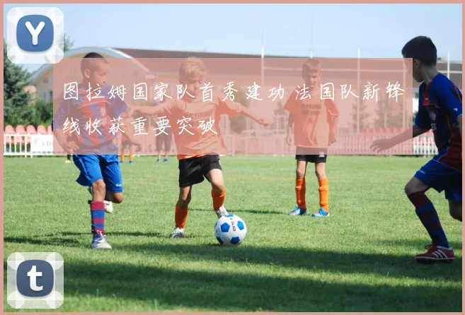 图拉姆国家队首秀建功 法国队新锋线收获重要突破