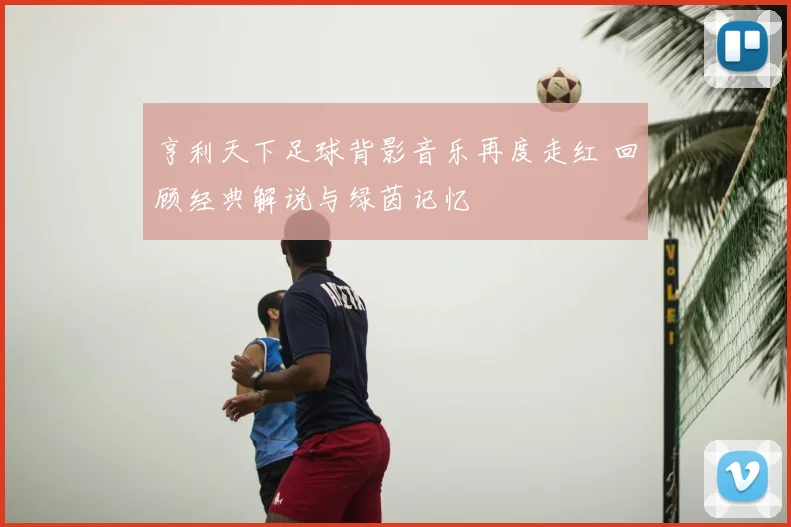 亨利天下足球背影音乐再度走红 回顾经典解说与绿茵记忆