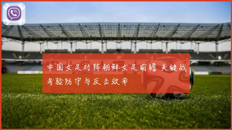 中国女足对阵朝鲜女足前瞻 关键战考验防守与反击效率