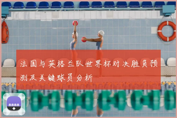 法国与英格兰队世界杯对决胜负预测及关键球员分析