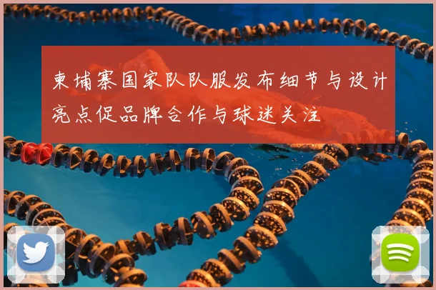 柬埔寨国家队队服发布细节与设计亮点促品牌合作与球迷关注