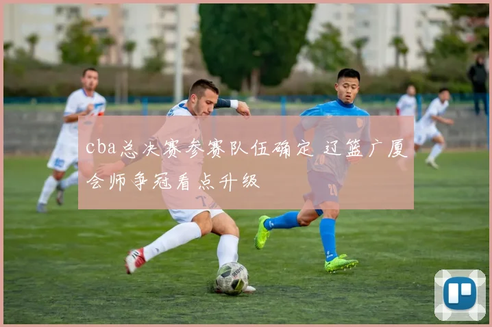 cba总决赛参赛队伍确定 辽篮广厦会师争冠看点升级