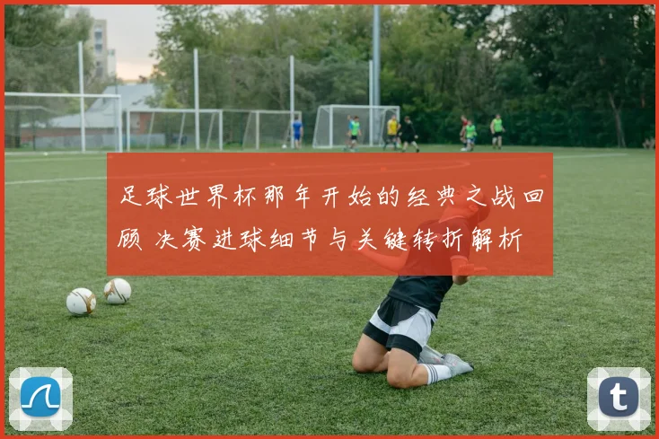 足球世界杯那年开始的经典之战回顾 决赛进球细节与关键转折解析