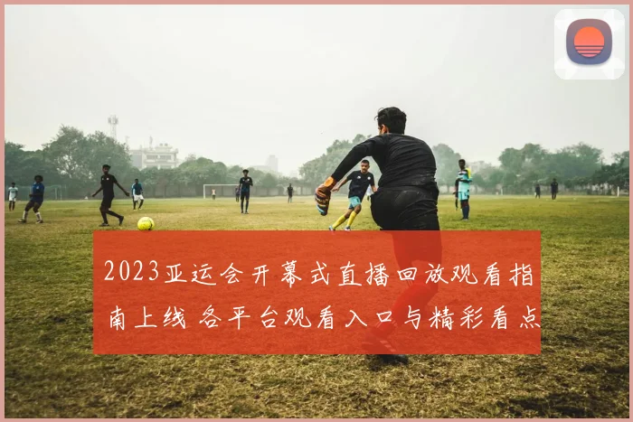 2023亚运会开幕式直播回放观看指南上线 各平台观看入口与精彩看点整理