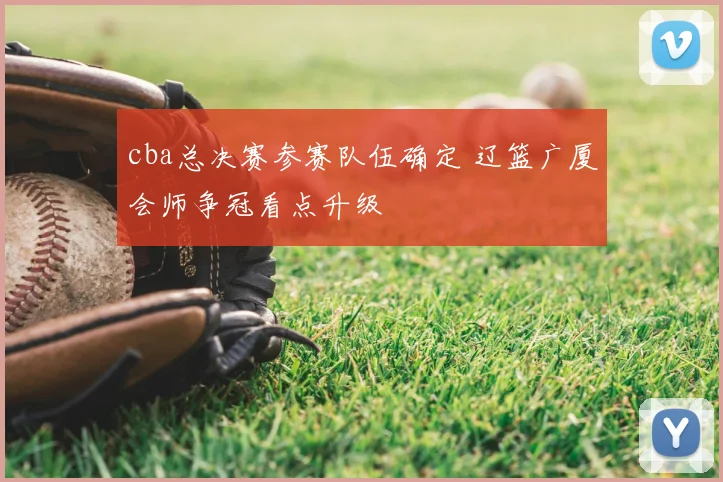 cba总决赛参赛队伍确定 辽篮广厦会师争冠看点升级