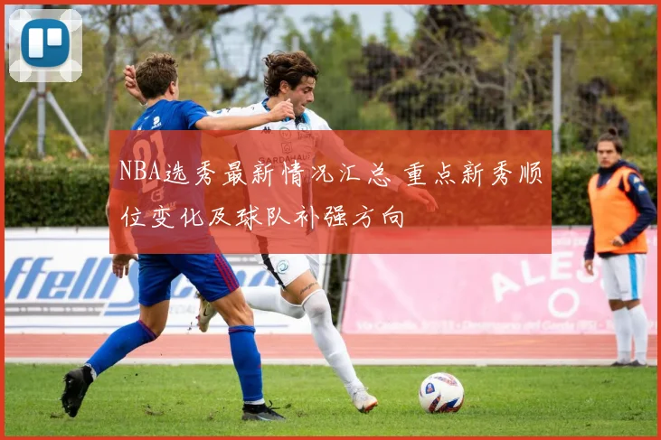NBA选秀最新情况汇总 重点新秀顺位变化及球队补强方向