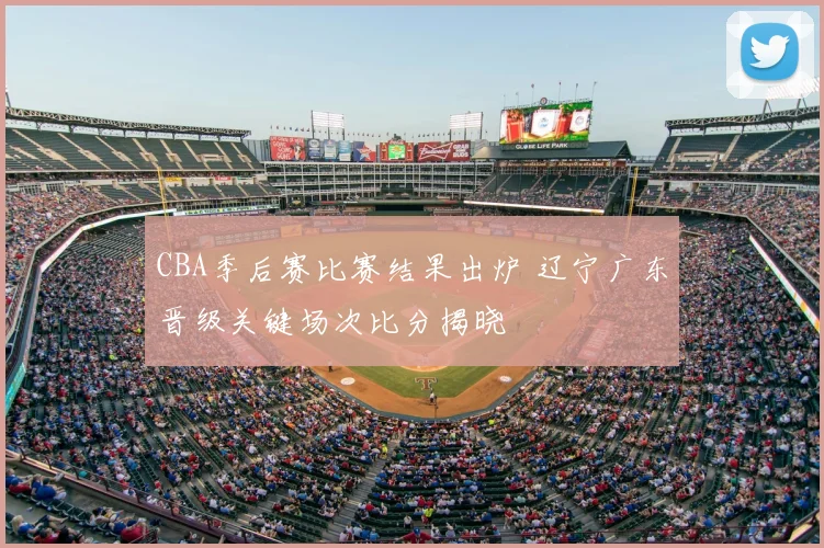 CBA季后赛比赛结果出炉 辽宁广东晋级关键场次比分揭晓