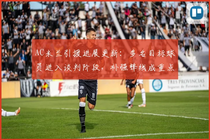 AC米兰引援进展更新：多名目标球员进入谈判阶段，补强锋线成重点