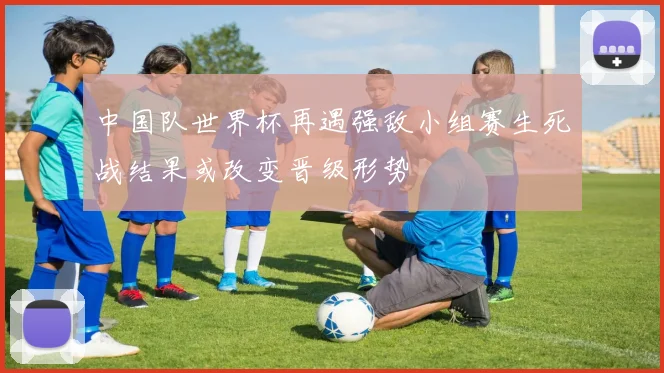 中国队世界杯再遇强敌小组赛生死战结果或改变晋级形势