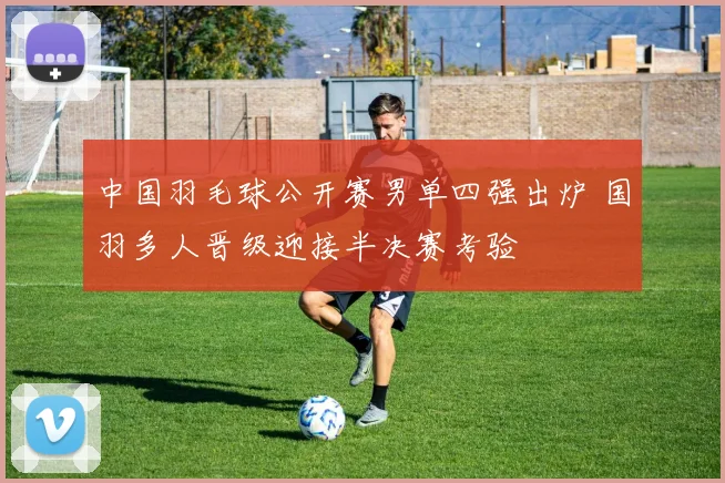 中国羽毛球公开赛男单四强出炉 国羽多人晋级迎接半决赛考验